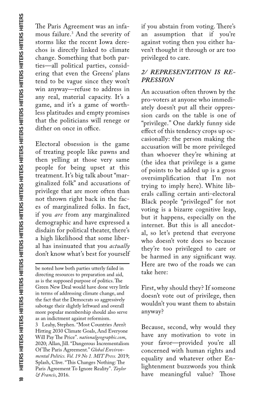 18 HOTERS HBTERS HOTERS HBTERS HOTERS HBTERS HETERS HATERS HETERS HATERS HETERS HBTERS HETERS HBTERS HETERS HBTERS HETERS HBTERS HETERS.

“The Paris Agreement was an infa-
mous failure.’ And the severity of
storms like the recent Iowa dere~
chos is directly linked to climate
change. Something that both par-
ties—all political parties, consid-
ring that even the Greens’ plans
tend to be vague since they won't
win anyway—refuse to address in
any real, material capacity. It’s a
game, and it's a game of worth
less platitudes and empty promises
that the politicians will renege or
dither on once in office.

Electoral obsession is the game
of treating people like pawns and
then yelling at those very same
people for being upset at this
‘treatment. I’ big talk about "mar
ginalized folk” and accusations of
privilege that are more often than
not thrown right back in the fac~
ces of marginalized folks. In fact,
if you are from any marginalized
demographic and have expressed a
disdain for political theater, there's
a high likelihood that some liber-
al has insinuated that you actually
dontt know what's best for yourself

‘be noted ow both parties tery alle im
liecting resources to preparation and aid,
as isthe supposed purpose of politics. The
‘Green Nev Deal would have done very ite
in terms of addressing climate change, and
the fact that che Democrats so aggressively
sabotage their slightly leftward snd overall
‘more popular membership should also seve
as an indictment aguinstreformism,

3. Leahy, Stephen, "Most Countries Arent
Fitting 2030 Climate Goals, And Everyone
Will Pay The Price". nationaleographiccom,
2020; Alla, ill “Dangesous Incremenalisan
‘OFThe Paris Agreement” Glbal Environ-
imental Polite Vl. 19 No 1. MIT Pres. 20195
Splash, Clive. “This Changes Nothing: The
Paris Agreement To Ignore Reality” Tglor
Francs, 2016,

 

 

if you abstain from voting, There's
an assumption that if you're
against voting then you either ha-
vent thought it through or are too
privileged to care.

2/ REPRESENTATION IS RE-
PRESSION

An accusation often thrown by the
pro-voters at anyone who immedi-
ately doesn't put all their oppres-
sion cards on the table is one of
“privilege.” One darkly funny side
effect of this tendency erops up oc-
casionally: the person making the
accusation will be more privileged
than whoever they're whining at
(the idea that privilege is a game
of points to be added up is a gross
oversimplification that T'm not
trying to imply here). White lib-
erals calling certain anti-electoral
Black people “privileged” for not
voting is a bizarre cognitive leap,
but it happens, especially on the
internet. But this is all aneedot-
al, so let’s pretend that everyone
who doesn't vote does so because
they're too privileged to care or
be harmed in any significant way
Here are two of the roads we can
take here:

 

First, why should they? If someone
doesnt vote out of privilege, then
‘wouldn't you wane them to abstain
anyway?

Because, second, why would they
have any motivation to vote in
your favor—provided you're all
‘concerned with human rights and
‘equality and whatever other En
lightenment buzewords you think
have meaningful value? Those

 
